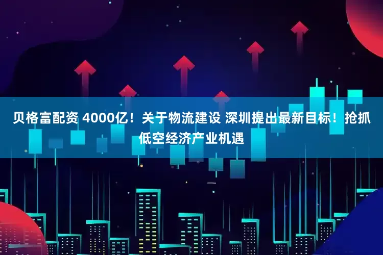 贝格富配资 4000亿！关于物流建设 深圳提出最新目标！抢抓低空经济产业机遇