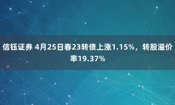 信钰证券 4月25日春23转债上涨1.15%，转股溢价率19.37%