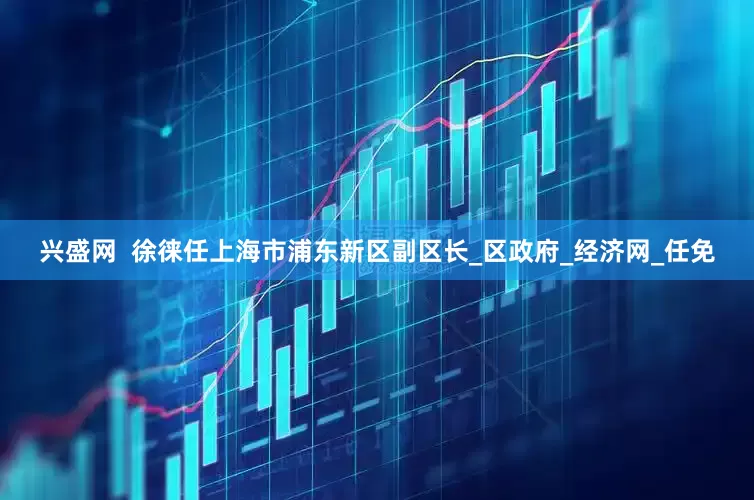 兴盛网  徐徕任上海市浦东新区副区长_区政府_经济网_任免