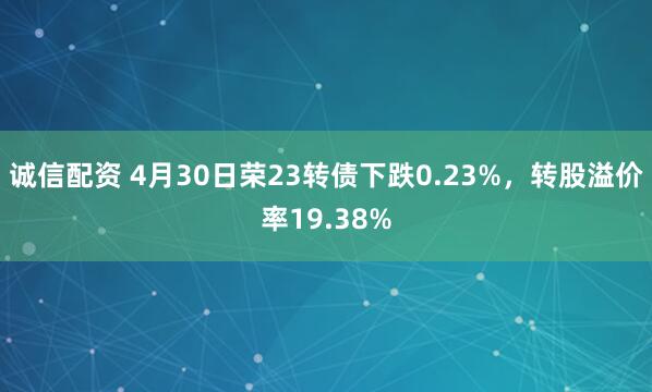诚信配资 4月30日荣23转债下跌0.23%，转股溢价率19.38%
