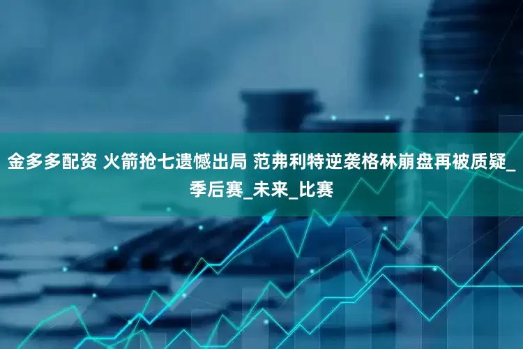 金多多配资 火箭抢七遗憾出局 范弗利特逆袭格林崩盘再被质疑_季后赛_未来_比赛