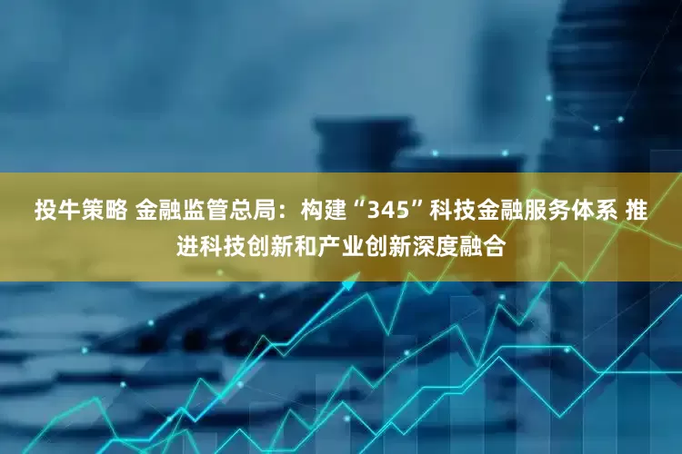 投牛策略 金融监管总局：构建“345”科技金融服务体系 推进科技创新和产业创新深度融合