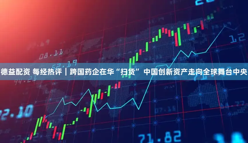 德益配资 每经热评︱跨国药企在华“扫货” 中国创新资产走向全球舞台中央