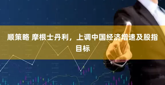 顺策略 摩根士丹利，上调中国经济增速及股指目标