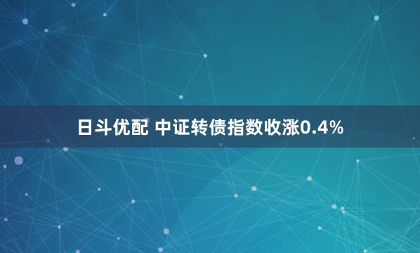日斗优配 中证转债指数收涨0.4%