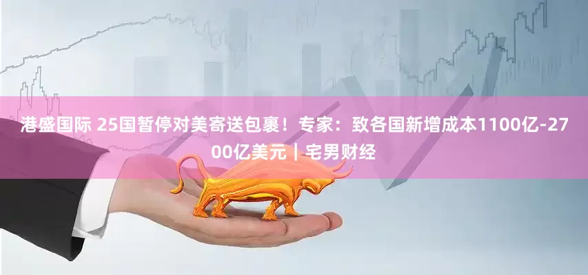 港盛国际 25国暂停对美寄送包裹！专家：致各国新增成本1100亿-2700亿美元｜宅男财经