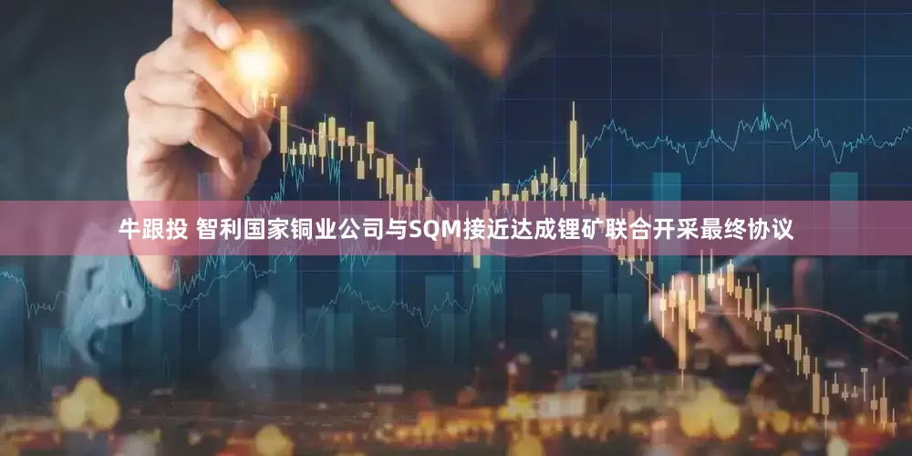 牛跟投 智利国家铜业公司与SQM接近达成锂矿联合开采最终协议