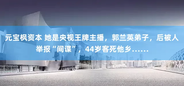 元宝枫资本 她是央视王牌主播，郭兰英弟子，后被人举报“间谍”，44岁客死他乡……