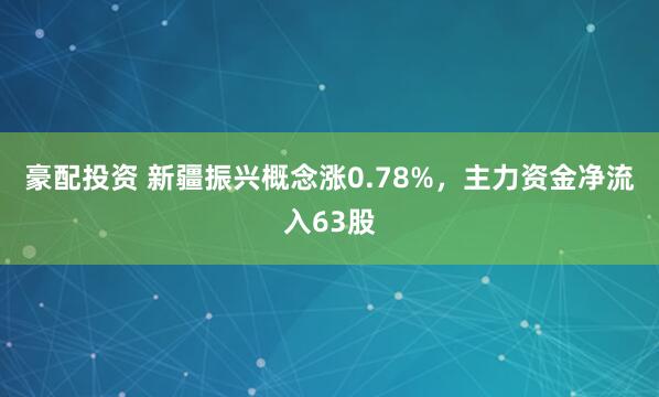 豪配投资 新疆振兴概念涨0.78%，主力资金净流入63股