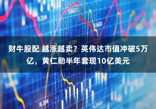 财牛股配 越涨越卖？英伟达市值冲破5万亿，黄仁勋半年套现10亿美元