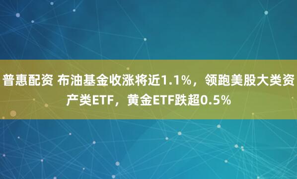 普惠配资 布油基金收涨将近1.1%，领跑美股大类资产类ETF，黄金ETF跌超0.5%