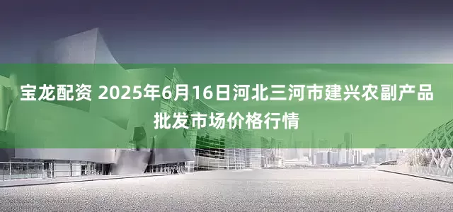 宝龙配资 2025年6月16日河北三河市建兴农副产品批发市场价格行情