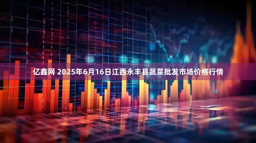 亿鑫网 2025年6月16日江西永丰县蔬菜批发市场价格行情