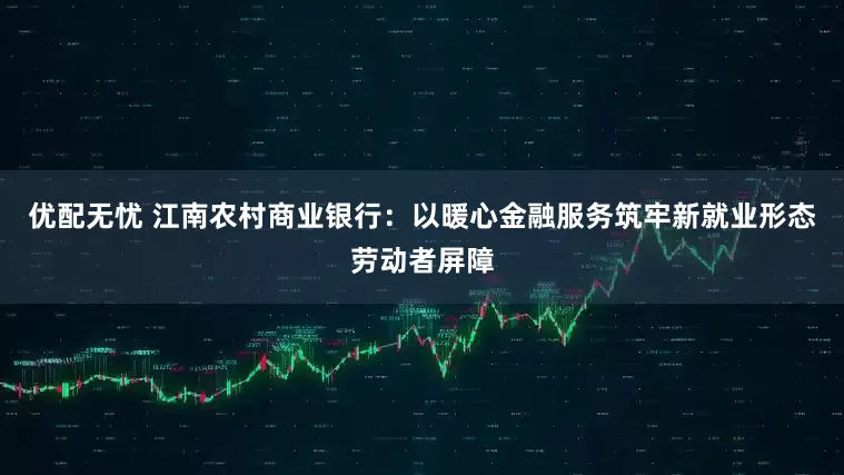 优配无忧 江南农村商业银行：以暖心金融服务筑牢新就业形态劳动者屏障